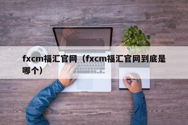 fxcm福汇官网（fxcm福汇官网到底是哪个）