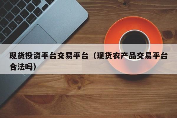 现货投资平台交易平台（现货农产品交易平台合法吗）