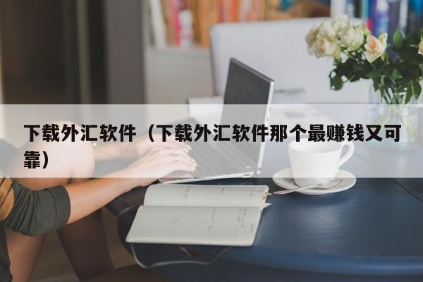 下载外汇软件（下载外汇软件那个最赚钱又可靠）