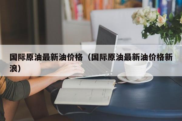 国际原油最新油价格（国际原油最新油价格新浪）