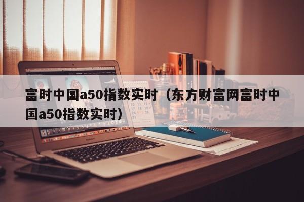 富时中国a50指数实时（东方财富网富时中国a50指数实时）