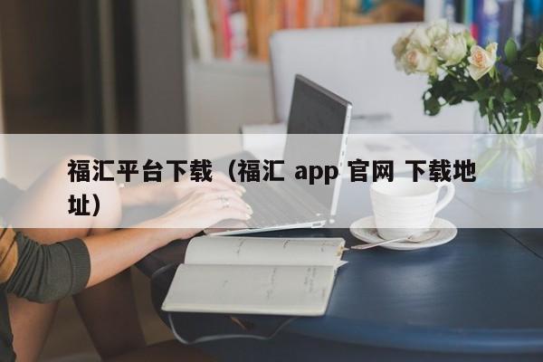 福汇平台下载（福汇 app 官网 下载地址）