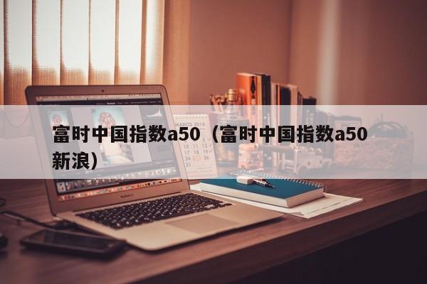 富时中国指数a50（富时中国指数a50 新浪）