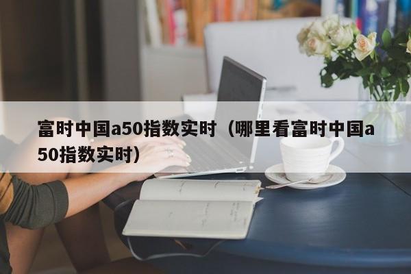 富时中国a50指数实时（哪里看富时中国a50指数实时）