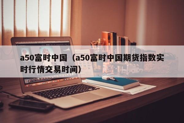 a50富时中国（a50富时中国期货指数实时行情交易时间）