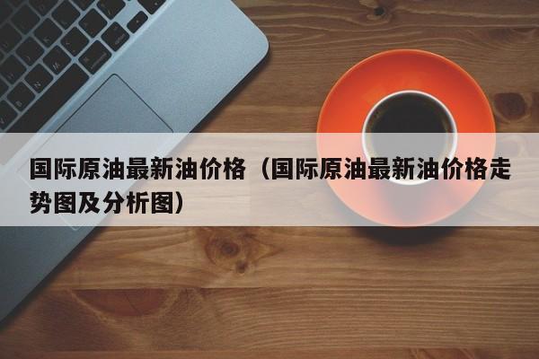 国际原油最新油价格（国际原油最新油价格走势图及分析图）