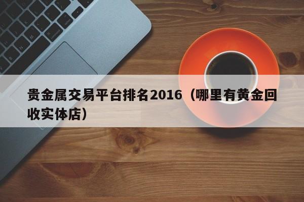 贵金属交易平台排名2016（哪里有黄金回收实体店）