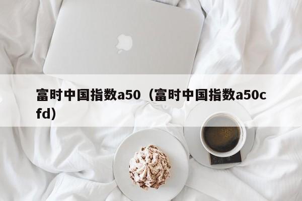富时中国指数a50（富时中国指数a50cfd）