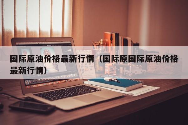 国际原油价格最新行情（国际原国际原油价格最新行情）