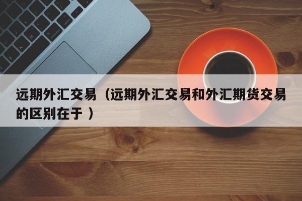 远期外汇交易（远期外汇交易和外汇期货交易的区别在于 ）