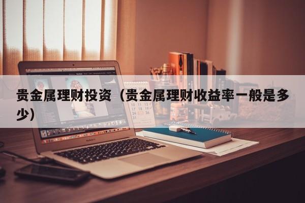 贵金属理财投资（贵金属理财收益率一般是多少）
