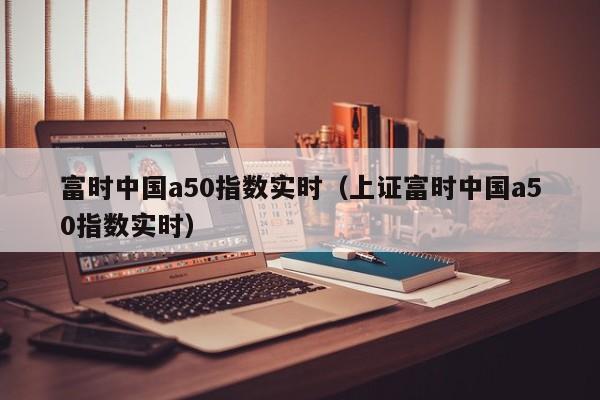 富时中国a50指数实时（上证富时中国a50指数实时）