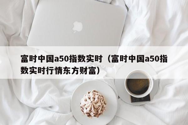 富时中国a50指数实时（富时中国a50指数实时行情东方财富）