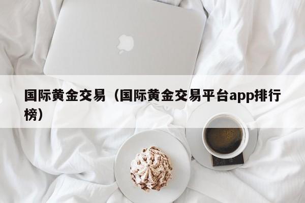 国际黄金交易（国际黄金交易平台app排行榜）