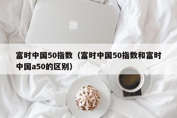 富时中国50指数（富时中国50指数和富时中国a50的区别）