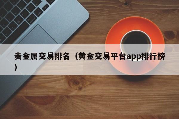 贵金属交易排名（黄金交易平台app排行榜）