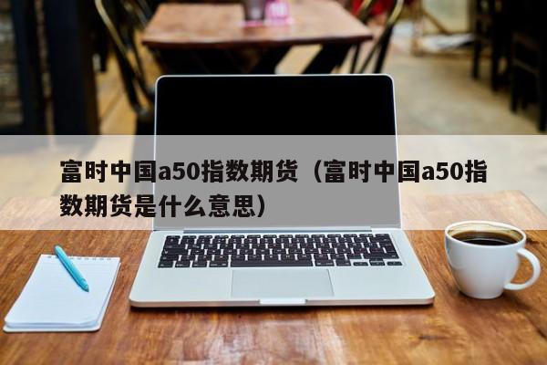 富时中国a50指数期货（富时中国a50指数期货是什么意思）