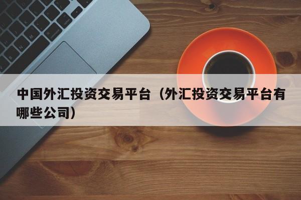 中国外汇投资交易平台（外汇投资交易平台有哪些公司）