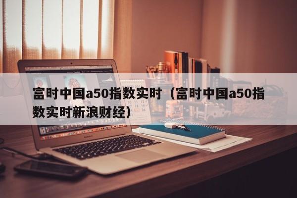 富时中国a50指数实时（富时中国a50指数实时新浪财经）