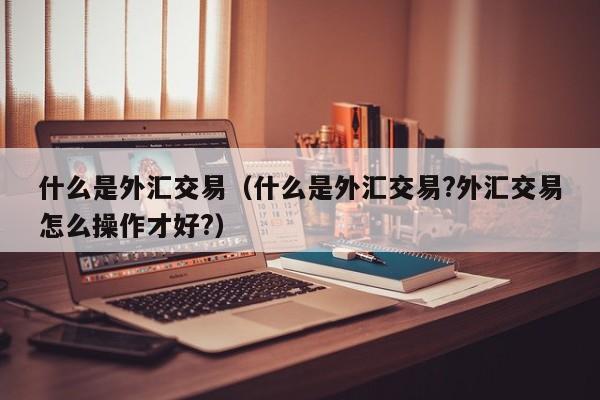 什么是外汇交易（什么是外汇交易?外汇交易怎么操作才好?）