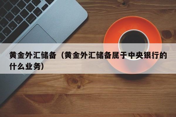 黄金外汇储备（黄金外汇储备属于中央银行的什么业务）