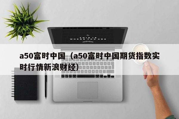 a50富时中国（a50富时中国期货指数实时行情新浪财经）