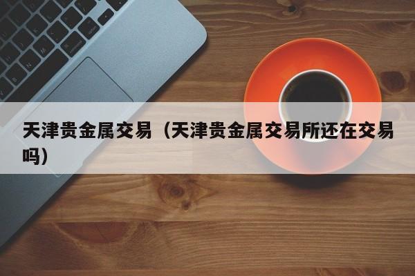 天津贵金属交易（天津贵金属交易所还在交易吗）