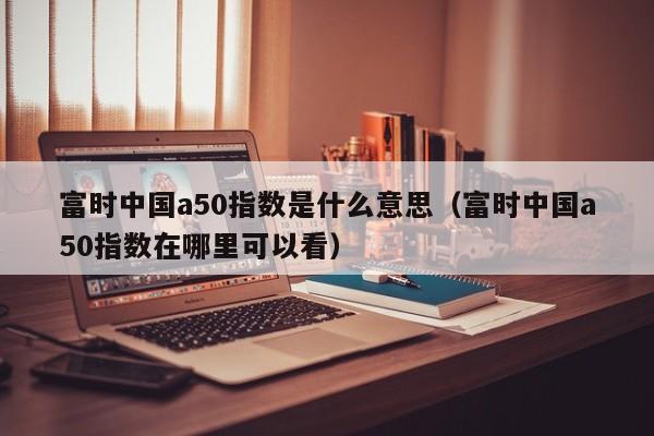富时中国a50指数是什么意思（富时中国a50指数在哪里可以看）