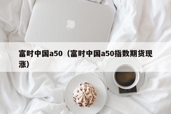 富时中国a50（富时中国a50指数期货现涨）