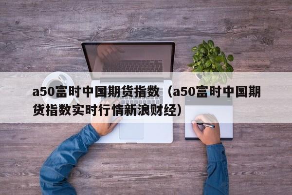 a50富时中国期货指数（a50富时中国期货指数实时行情新浪财经）