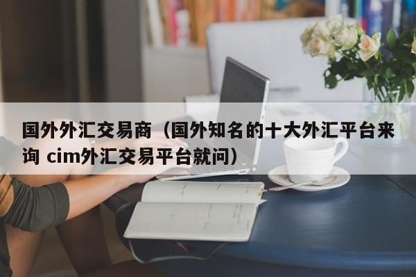 国外外汇交易商（国外知名的十大外汇平台来询 cim外汇交易平台就问）