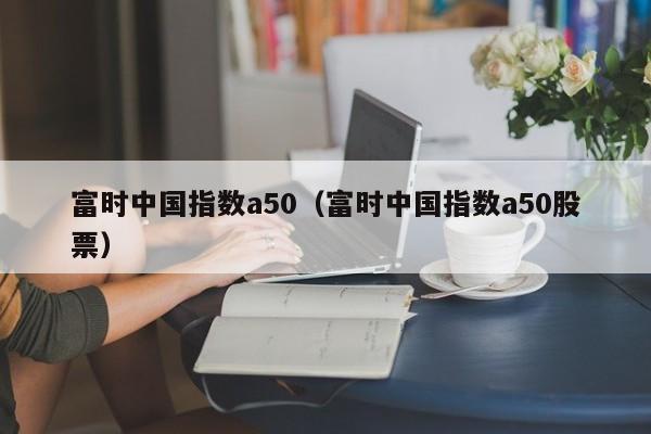富时中国指数a50（富时中国指数a50股票）