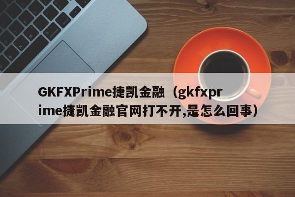 GKFXPrime捷凯金融（gkfxprime捷凯金融官网打不开,是怎么回事）