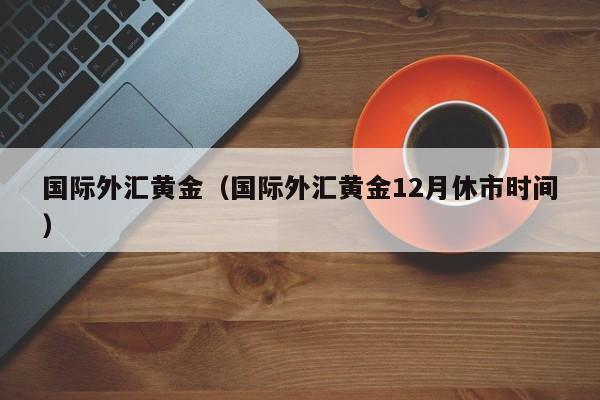 国际外汇黄金（国际外汇黄金12月休市时间）