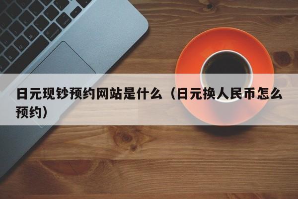 日元现钞预约网站是什么（日元换人民币怎么预约）