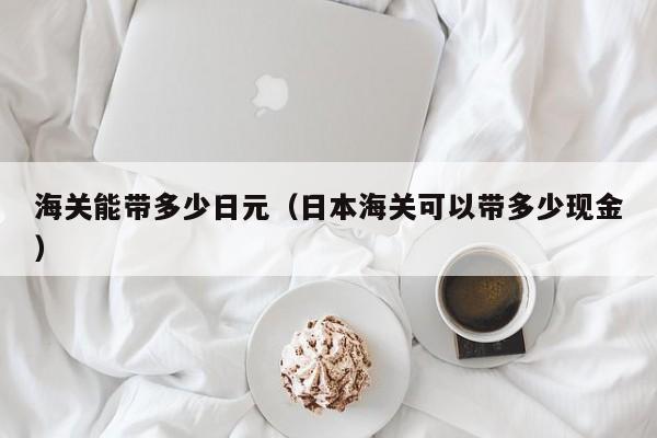 海关能带多少日元（日本海关可以带多少现金）