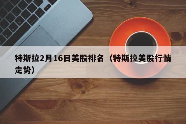 特斯拉2月16日美股排名（特斯拉美股行情走势）