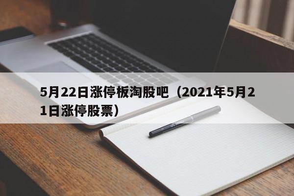 5月22日涨停板淘股吧（2021年5月21日涨停股票）