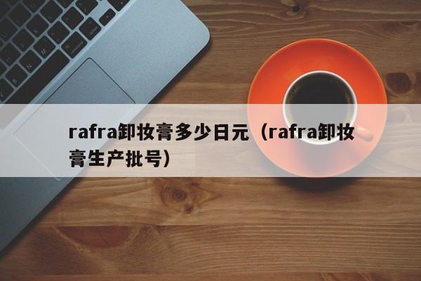 rafra卸妆膏多少日元（rafra卸妆膏生产批号）