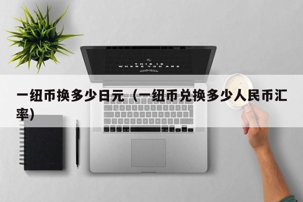 一纽币换多少日元（一纽币兑换多少人民币汇率）