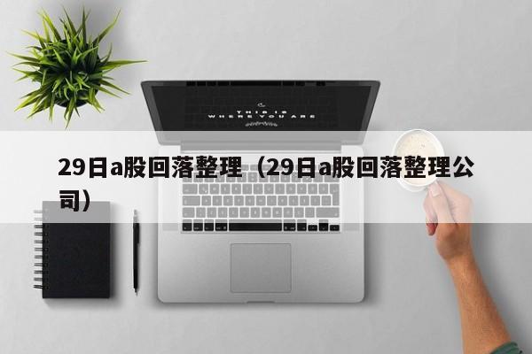 29日a股回落整理（29日a股回落整理公司）