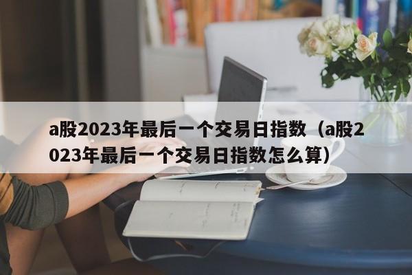 a股2023年最后一个交易日指数（a股2023年最后一个交易日指数怎么算）