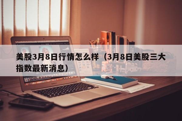 美股3月8日行情怎么样（3月8日美股三大指数最新消息）
