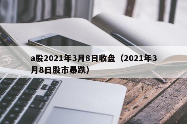 a股2021年3月8日收盘（2021年3月8日股市暴跌）