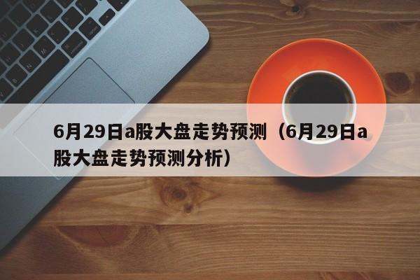 6月29日a股大盘走势预测（6月29日a股大盘走势预测分析）
