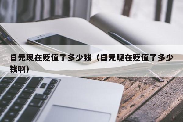 日元现在贬值了多少钱（日元现在贬值了多少钱啊）