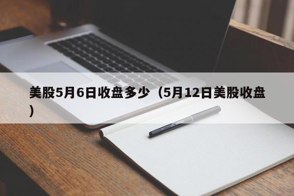 美股5月6日收盘多少（5月12日美股收盘）