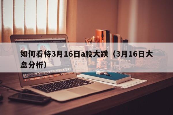 如何看待3月16日a股大跌（3月16日大盘分析）
