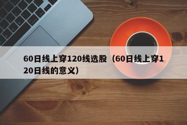 60日线上穿120线选股（60日线上穿120日线的意义）