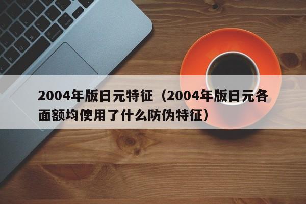 2004年版日元特征（2004年版日元各面额均使用了什么防伪特征）